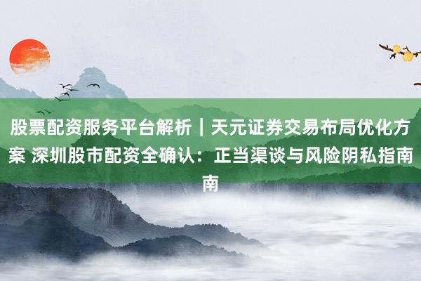 股票配资服务平台解析|天元证券交易布局优化方案 深圳股市配资全确认:正当渠谈与风险阴私指南