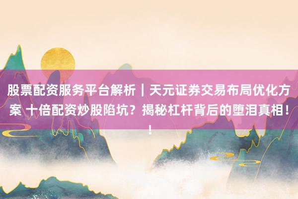 股票配资服务平台解析｜天元证券交易布局优化方案 十倍配资炒股陷坑？揭秘杠杆背后的堕泪真相！