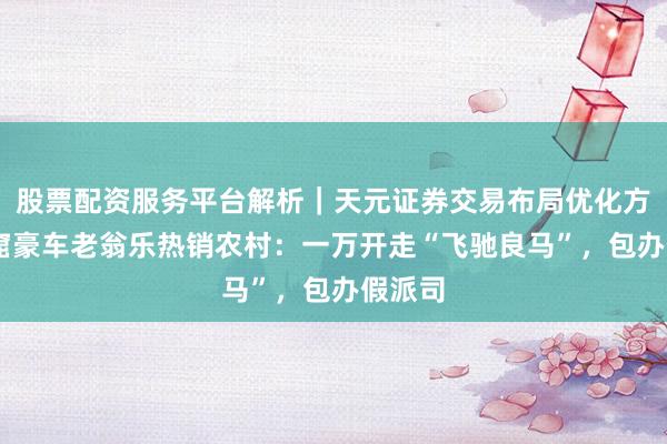 股票配资服务平台解析｜天元证券交易布局优化方案 盗窟豪车老翁乐热销农村：一万开走“飞驰良马”，包办假派司