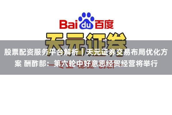 股票配资服务平台解析｜天元证券交易布局优化方案 酬酢部：第六轮中好意思经贸经营将举行