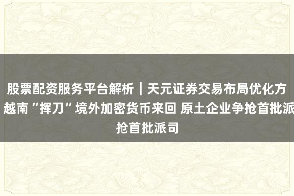 股票配资服务平台解析｜天元证券交易布局优化方案 越南“挥刀”境外加密货币来回 原土企业争抢首批派司