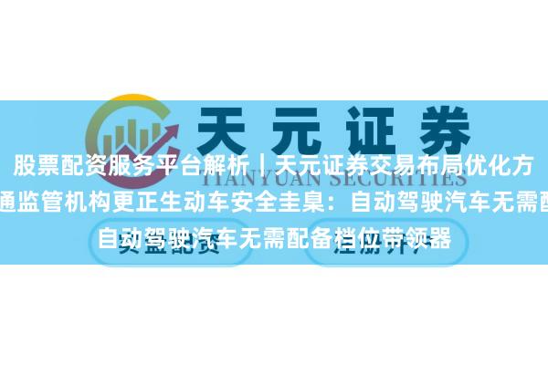股票配资服务平台解析｜天元证券交易布局优化方案 好意思邦交通监管机构更正生动车安全圭臬：自动驾驶汽车无需配备档位带领器