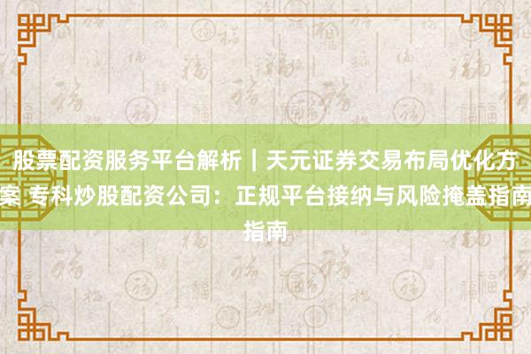 股票配资服务平台解析｜天元证券交易布局优化方案 专科炒股配资公司：正规平台接纳与风险掩盖指南