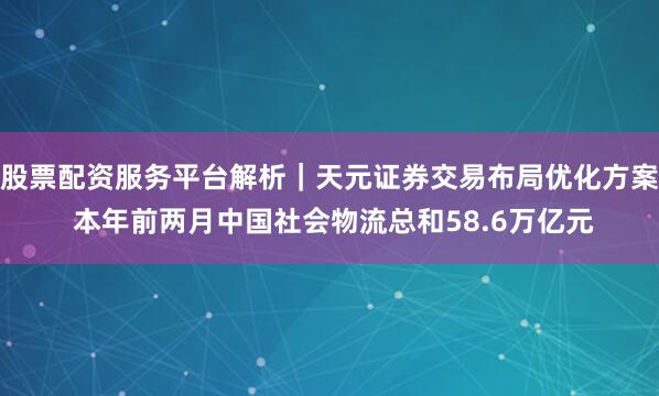 股票配资服务平台解析｜天元证券交易布局优化方案 本年前两月中国社会物流总和58.6万亿元