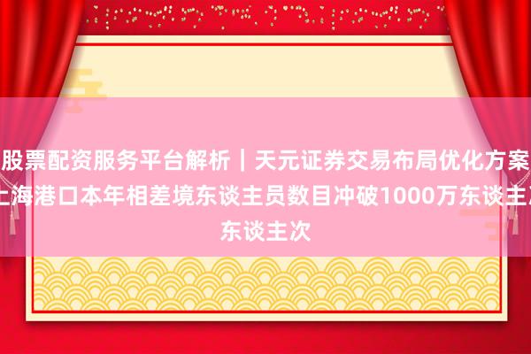 股票配资服务平台解析｜天元证券交易布局优化方案 上海港口本年相差境东谈主员数目冲破1000万东谈主次