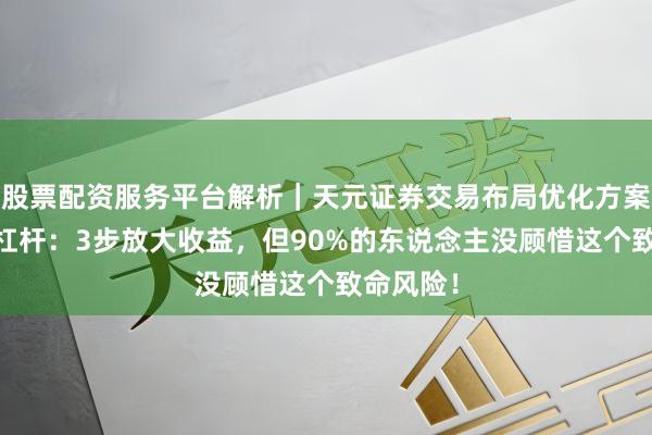 股票配资服务平台解析｜天元证券交易布局优化方案 炒股加杠杆：3步放大收益，但90%的东说念主没顾惜这个致命风险！