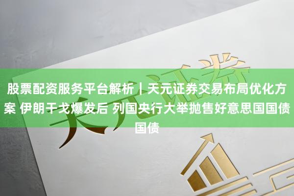 股票配资服务平台解析｜天元证券交易布局优化方案 伊朗干戈爆发后 列国央行大举抛售好意思国国债