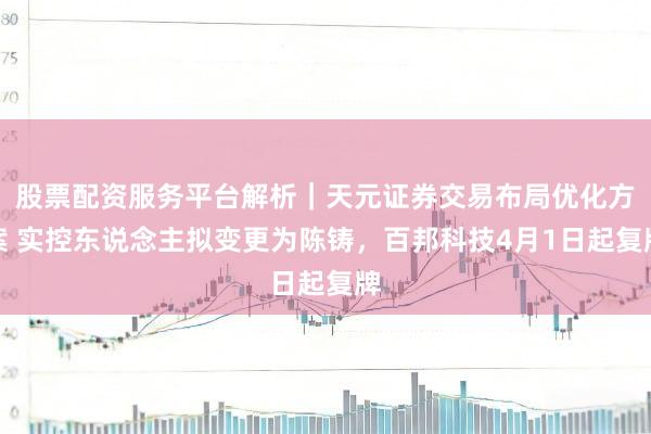 股票配资服务平台解析｜天元证券交易布局优化方案 实控东说念主拟变更为陈铸，百邦科技4月1日起复牌