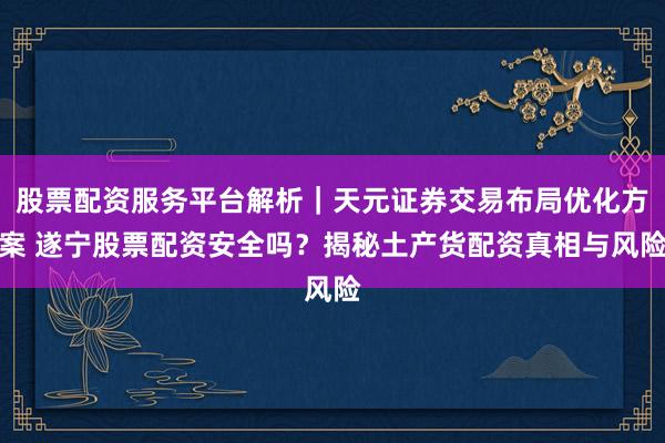 股票配资服务平台解析｜天元证券交易布局优化方案 遂宁股票配资安全吗？揭秘土产货配资真相与风险