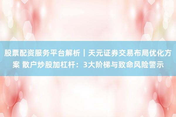 股票配资服务平台解析|天元证券交易布局优化方案 散户炒股加杠杆:3大阶梯与致命风险警示