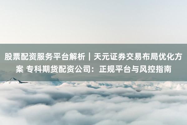 股票配资服务平台解析｜天元证券交易布局优化方案 专科期货配资公司：正规平台与风控指南