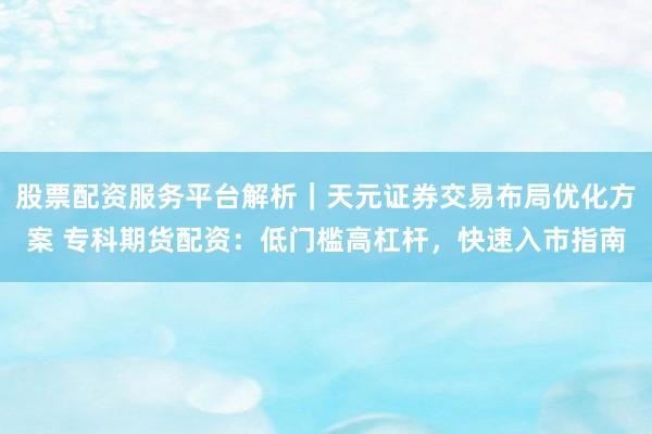 股票配资服务平台解析｜天元证券交易布局优化方案 专科期货配资：低门槛高杠杆，快速入市指南
