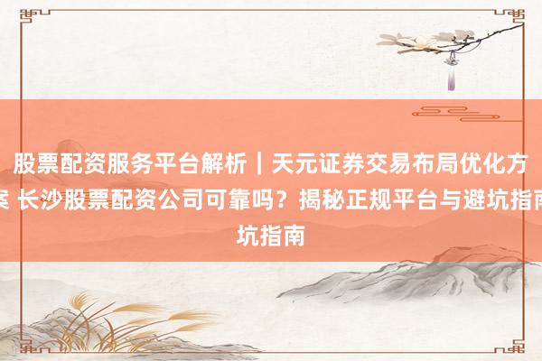 股票配资服务平台解析｜天元证券交易布局优化方案 长沙股票配资公司可靠吗？揭秘正规平台与避坑指南