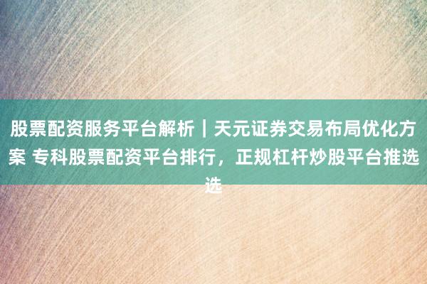 股票配资服务平台解析｜天元证券交易布局优化方案 专科股票配资平台排行，正规杠杆炒股平台推选