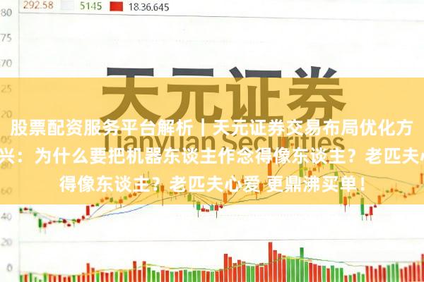 股票配资服务平台解析｜天元证券交易布局优化方案 宇树科技王兴兴：为什么要把机器东谈主作念得像东谈主？老匹夫心爱 更鼎沸买单！