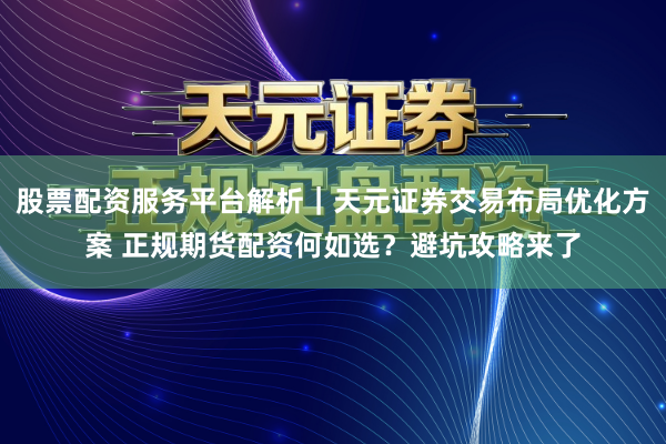股票配资服务平台解析｜天元证券交易布局优化方案 正规期货配资何如选？避坑攻略来了