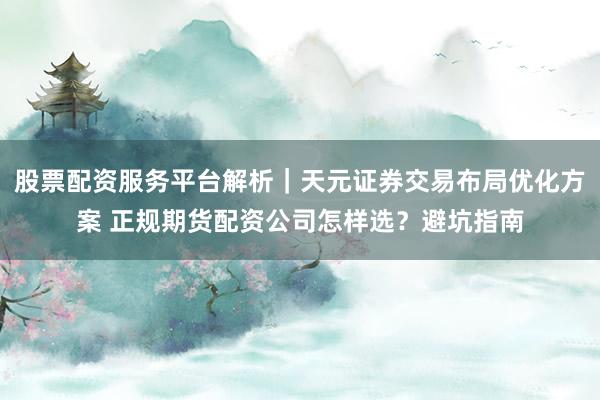 股票配资服务平台解析｜天元证券交易布局优化方案 正规期货配资公司怎样选？避坑指南
