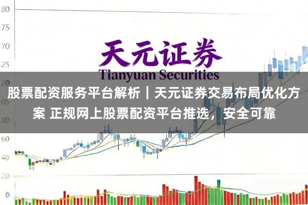 股票配资服务平台解析｜天元证券交易布局优化方案 正规网上股票配资平台推选，安全可靠