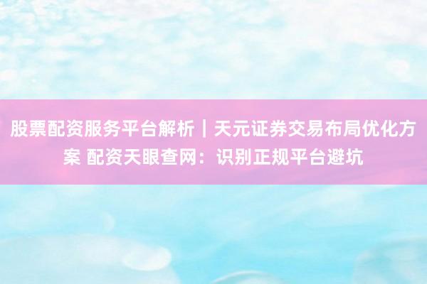 股票配资服务平台解析｜天元证券交易布局优化方案 配资天眼查网：识别正规平台避坑