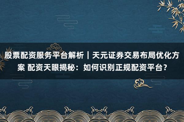 股票配资服务平台解析｜天元证券交易布局优化方案 配资天眼揭秘：如何识别正规配资平台？