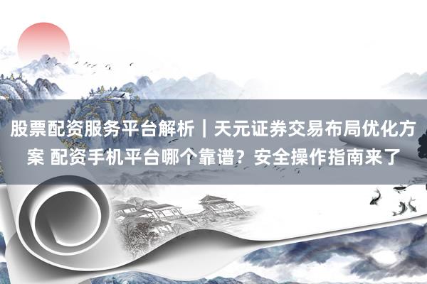 股票配资服务平台解析｜天元证券交易布局优化方案 配资手机平台哪个靠谱？安全操作指南来了