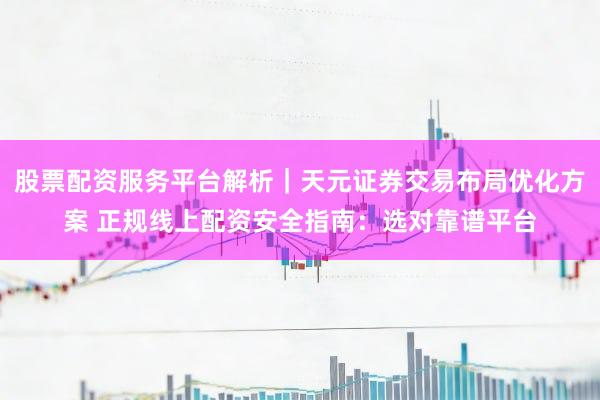 股票配资服务平台解析｜天元证券交易布局优化方案 正规线上配资安全指南：选对靠谱平台
