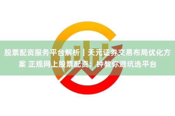 股票配资服务平台解析｜天元证券交易布局优化方案 正规网上股票配资：钟教你避坑选平台